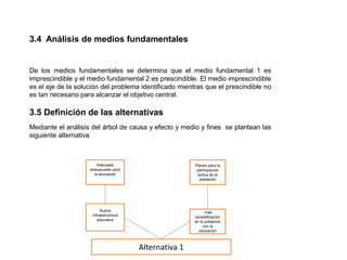 3.4 Análisis de medios fundamentales
De los medios fundamentales se determina que el medio fundamental 1 es
imprescindible y el medio fundamental 2 es prescindible. El medio imprescindible
es el eje de la solución del problema identificado mientras que el prescindible no
es tan necesario para alcanzar el objetivo central.
3.5 Definición de las alternativas
Mediante el análisis del árbol de causa y efecto y medio y fines se plantean las
siguiente alternativa
Adecuado
presupuesto para
la educación
Buena
Infraestructura
educativa
Planes para la
participación
activa de la
población
mas
sensibilización
en la población
con la
educación
Alternativa 1
 