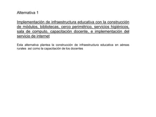 Alternativa 1
Implementación de infraestructura educativa con la construcción
de módulos, bibliotecas, cerco perimétrico, servicios higiénicos,
sala de computo, capacitación docente, e implementación del
servicio de internet
Esta alternativa plantea la construcción de infraestructura educativa en aéreas
rurales así como la capacitación de los docentes
 