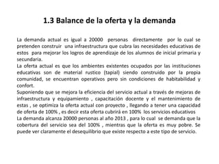 1.3 Balance de la oferta y la demanda
La demanda actual es igual a 20000 personas directamente por lo cual se
pretenden construir una infraestructura que cubra las necesidades educativas de
estos para mejorar los logros de aprendizaje de los alumnos de inicial primaria y
secundaria.
La oferta actual es que los ambientes existentes ocupados por las instituciones
educativas son de material rustico (tapial) siendo construido por la propia
comunidad, se encuentran operativos pero sin condiciones de habitabilidad y
confort.
Suponiendo que se mejora la eficiencia del servicio actual a través de mejoras de
infraestructura y equipamiento , capacitación docente y el mantenimiento de
estas , se optimiza la oferta actual con proyecto , llegando a tener una capacidad
de oferta de 100% , es decir esta oferta cubrirá en 100% los servicios educativos
La demanda alcanza 20000 personas al año 2013 , para lo cual se demanda que la
cobertura del servicio sea del 100% , mientras que la oferta es muy pobre. Se
puede ver claramente el desequilibrio que existe respecto a este tipo de servicio.
 