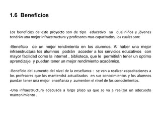 1.6 Beneficios
Los beneficios de este proyecto son de tipo educativo ya que niños y jóvenes
tendrán una mejor infraestructura y profesores mas capacitados, los cuales son:
-Beneficio de un mejor rendimiento en los alumnos: Al haber una mejor
infraestructura los alumnos podrán acceder a los servicios educativos con
mayor facilidad como la internet , biblioteca, que le permitirán tener un optimo
aprendizaje y puedan tener un mejor rendimiento académico.
-Beneficio del aumento del nivel de la enseñanza : se van a realizar capacitaciones a
los profesores que los mantendrá actualizados en sus conocimientos y los alumnos
puedan tener una mejor enseñanza y aumenten el nivel de los conocimientos.
-Una infraestructura adecuada a largo plazo ya que se va a realizar un adecuado
mantenimiento .
 