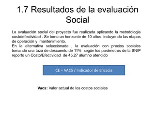 1.7 Resultados de la evaluación
Social
La evaluación social del proyecto fue realizada aplicando la metodologia
costo/efectividad . Se tomo un horizonte de 10 años incluyendo las etapas
de operación y mantenimiento.
En la alternativa seleccionada , la evaluación con precios sociales
tomando una taza de descuento de 11% según los parámetros de la SNIP
reporto un Costo/Efectividad de 45.27 alumno atendido
CE = VACS / Indicador de Eficacia
Vacs: Valor actual de los costos sociales
 