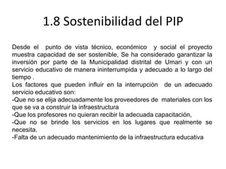 1.8 Sostenibilidad del PIP
Desde el punto de vista técnico, económico y social el proyecto
muestra capacidad de ser sostenible, Se ha considerado garantizar la
inversión por parte de la Municipalidad distrital de Umari y con un
servicio educativo de manera ininterrumpida y adecuado a lo largo del
tiempo .
Los factores que pueden influir en la interrupción de un adecuado
servicio educativo son:
-Que no se elija adecuadamente los proveedores de materiales con los
que se va a construir la infraestructura
-Que los profesores no quieran recibir la adecuada capacitación,
-Que no se brinde los servicios en los lugares que realmente se
necesita.
-Falta de un adecuado mantenimiento de la infraestructura educativa
 