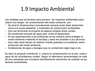 1.9 Impacto Ambiental
Las medidas que se tomaran para prevenir los impactos ambientales para
reducir los riesgos de contaminación del medio ambiente son:
- Se hará la infraestructura considerando siempre evitar dejar desmontes
cerca a la zonas aledañas, y materiales de construcción inutilizables.
- Una vez terminado el proyecto se dejaran amplias áreas verdes.
- Se construirán tanques de agua para evitar el desperdicio.
- En las capacitaciones a los profesores se les indicara como proteger el
medio ambiente mediante el reciclaje y estos les enseñen a sus alumnos.
- Que cada cierto tiempo se realicen charlas gratuitas a la población sobre
protección del medio ambiente.
- Instalaciones de agua y desagüe que no contaminen algún lago o rio.
Es decir el proyecto contribuirá a reducir la contaminación en el aire, suelo y
agua de los ecosistemas rurales. Según la alternativa recomendada se trata
de una estrategia que incorpora decididamente elementos de cuidado de los
factores ambientales.
 