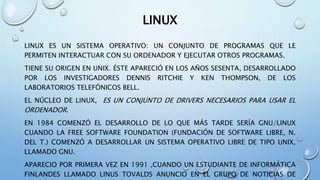 LINUX
LINUX ES UN SISTEMA OPERATIVO: UN CONJUNTO DE PROGRAMAS QUE LE
PERMITEN INTERACTUAR CON SU ORDENADOR Y EJECUTAR OTROS PROGRAMAS.
TIENE SU ORIGEN EN UNIX. ÉSTE APARECIÓ EN LOS AÑOS SESENTA, DESARROLLADO
POR LOS INVESTIGADORES DENNIS RITCHIE Y KEN THOMPSON, DE LOS
LABORATORIOS TELEFÓNICOS BELL.
EL NÚCLEO DE LINUX, ES UN CONJUNTO DE DRIVERS NECESARIOS PARA USAR EL
ORDENADOR.
EN 1984 COMENZÓ EL DESARROLLO DE LO QUE MÁS TARDE SERÍA GNU/LINUX
CUANDO LA FREE SOFTWARE FOUNDATION (FUNDACIÓN DE SOFTWARE LIBRE, N.
DEL T.) COMENZÓ A DESARROLLAR UN SISTEMA OPERATIVO LIBRE DE TIPO UNIX,
LLAMADO GNU.
APARECIO POR PRIMERA VEZ EN 1991 ,CUANDO UN ESTUDIANTE DE INFORMÁTICA
FINLANDES LLAMADO LINUS TOVALDS ANUNCIO EN EL GRUPO DE NOTICIAS DE
 