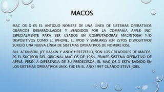 MACOS
MAC OS X ES EL ANTIGUO NOMBRE DE UNA LÍNEA DE SISTEMAS OPERATIVOS
GRÁFICOS DESARROLLADOS Y VENDIDOS POR LA COMPAÑÍA APPLE INC,
ESPECIALMENTE PARA SER USADOS EN COMPUTADORAS MACINTOSH Y/O
DISPOSITIVOS COMO EL IPHONE, EL IPOD Y SIMILARES (EN ESTOS DISPOSITIVOS
SURGIÓ UNA NUEVA LÍNEA DE SISTEMAS OPERATIVOS DE NOMBRE IOS).
BILL ATKINSON, JEF RASKIN Y ANDY HERTZFELD, SON LOS CREADORES DE MACOS.
ES EL SUCESOR DEL ORIGINAL MAC OS DE 1984, PRIMER SISTEMA OPERATIVO DE
APPLE. PERO, A DIFERENCIA DE SU PREDECESOR, EL MAC OS X ESTÁ BASADO EN
LOS SISTEMAS OPERATIVOS UNIX. FUE EN EL AÑO 1997 CUANDO STEVE JOBS.
 