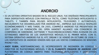 ANDROID
• ES UN SISTEMA OPERATIVO BASADO EN EL NÚCLEO LINUX. FUE DISEÑADO PRINCIPALMENTE
PARA DISPOSITIVOS MÓVILES CON PANTALLA TÁCTIL, COMO TELÉFONOS INTELIGENTES O
TABLETS; Y TAMBIÉN PARA RELOJES INTELIGENTES, TELEVISORES Y AUTOMÓVILES.
INICIALMENTE FUE DESARROLLADO POR ANDROID INC., EMPRESA QUE GOOGLE RESPALDÓ
ECONÓMICAMENTE Y MÁS TARDE, EN 2005, COMPRÓ.9 ANDROID FUE PRESENTADO EN
2007 JUNTO LA FUNDACIÓN DEL OPEN HANDSET ALLIANCE (UN CONSORCIO DE
COMPAÑÍAS DE HARDWARE, SOFTWARE Y TELECOMUNICACIONES) PARA AVANZAR EN LOS
ESTÁNDARES ABIERTOS DE LOS DISPOSITIVOS MÓVILES.10 EL PRIMER MÓVIL CON EL
SISTEMA OPERATIVO ANDROID FUE EL HTC DREAM Y SE VENDIÓ EN OCTUBRE DE 2008.11
LOS DISPOSITIVOS DE ANDROID VENDEN MÁS QUE LAS VENTAS COMBINADAS DE WINDOWS
PHONE Y IOS.
• ANDY RUBIN, NORTEAMERICANO, ES VICEPRESIDENTE DE INGENIERÍA EN GOOGLE Y
DIRECTOR DE PLATAFORMAS MÓVILES, Y ES EL FLAMANTE CREADOR DE ANDROID UNA
PLATAFORMA DE CÓDIGO ABIERTO PARA TELÉFONOS INTELIGENTES Y DISPOSITIVOS
 