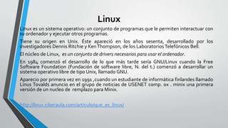 Linux
Linux es un sistema operativo: un conjunto de programas que le permiten interactuar con
su ordenador y ejecutar otros programas.
Tiene su origen en Unix. Éste apareció en los años sesenta, desarrollado por los
investigadores Dennis Ritchie y KenThompson, de los LaboratoriosTelefónicos Bell.
El núcleo de Linux, es un conjunto de drivers necesarios para usar el ordenador.
En 1984 comenzó el desarrollo de lo que más tarde sería GNU/Linux cuando la Free
Software Foundation (Fundación de software libre, N. del t.) comenzó a desarrollar un
sistema operativo libre de tipo Unix, llamado GNU.
Aparecio por primera vez en 1991 ,cuando un estudiante de informática finlandes llamado
Linus Tovalds anuncio en el grupo de noticias de USENET comp. ox . minix una primera
versión de un nucleo de remplazo para Minix.
http://linux.ciberaula.com/articulo/que_es_linux/
 