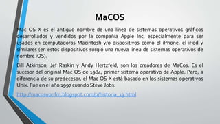 MaCOS
Mac OS X es el antiguo nombre de una línea de sistemas operativos gráficos
desarrollados y vendidos por la compañía Apple Inc, especialmente para ser
usados en computadoras Macintosh y/o dispositivos como el iPhone, el iPod y
similares (en estos dispositivos surgió una nueva línea de sistemas operativos de
nombre iOS).
Bill Atkinson, Jef Raskin y Andy Hertzfeld, son los creadores de MaCos. Es el
sucesor del original Mac OS de 1984, primer sistema operativo de Apple. Pero, a
diferencia de su predecesor, el Mac OS X está basado en los sistemas operativos
Unix. Fue en el año 1997 cuando Steve Jobs.
http://macosupnfm.blogspot.com/p/historia_13.html
 
