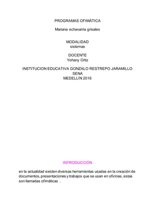 PROGRAMAS OFIMÁTICA
Mariana echavarria grisales
MODALIDAD
sistemas
DOCENTE
Yohany Ortiz
INSTITUCION EDUCATIVA GONZALO RESTREPO JARAMILLO
SENA
MEDELLÍN 2016
INTRODUCCIÓN
en la actualidad existen diversas herramientas usadas en la creación de
documentos,presentaciones y trabajos que se usan en oficinas, estas
son llamadas ofimáticas .
 