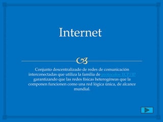 Internet Conjunto descentralizado de redes de comunicación interconectadas que utiliza la familia de protocolos TCP/IP garantizando que las redes físicas heterogéneas que la componen funcionen como una red lógica única, de alcance mundial.  