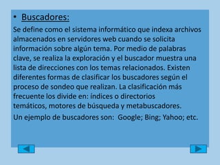 Buscadores:Se define como el sistema informático que indexa archivos almacenados en servidores web cuando se solicita información sobre algún tema. Por medio de palabras clave, se realiza la exploración y el buscador muestra una lista de direcciones con los temas relacionados. Existen diferentes formas de clasificar los buscadores según el proceso de sondeo que realizan. La clasificación más frecuente los divide en: índices o directorios temáticos, motores de búsqueda y metabuscadores.Un ejemplo de buscadores son:  Google; Bing; Yahoo; etc. 