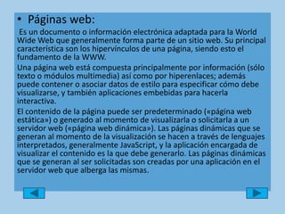 Páginas web:Es un documento o información electrónica adaptada para la World Wide Web que generalmente forma parte de un sitio web. Su principal característica son los hipervínculos de una página, siendo esto el fundamento de la WWW.Una página web está compuesta principalmente por información (sólo texto o módulos multimedia) así como por hiperenlaces; además puede contener o asociar datos de estilo para especificar cómo debe visualizarse, y también aplicaciones embebidas para hacerla interactiva.El contenido de la página puede ser predeterminado («página web estática») o generado al momento de visualizarla o solicitarla a un servidor web («página web dinámica»). Las páginas dinámicas que se generan al momento de la visualización se hacen a través de lenguajes interpretados, generalmente JavaScript, y la aplicación encargada de visualizar el contenido es la que debe generarlo. Las páginas dinámicas que se generan al ser solicitadas son creadas por una aplicación en el servidor web que alberga las mismas.
