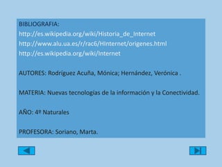 BIBLIOGRAFIA: http://es.wikipedia.org/wiki/Historia_de_Internethttp://www.alu.ua.es/r/rac6/HInternet/origenes.htmlhttp://es.wikipedia.org/wiki/InternetAUTORES: Rodríguez Acuña, Mónica; Hernández, Verónica . MATERIA: Nuevas tecnologías de la información y la Conectividad.AÑO: 4º Naturales PROFESORA: Soriano, Marta. 