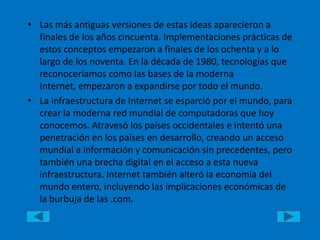 Las más antiguas versiones de estas ideas aparecieron a finales de los años cincuenta. Implementaciones prácticas de estos conceptos empezaron a finales de los ochenta y a lo largo de los noventa. En la década de 1980, tecnologías que reconoceríamos como las bases de la moderna Internet, empezaron a expandirse por todo el mundo. La infraestructura de Internet se esparció por el mundo, para crear la moderna red mundial de computadoras que hoy conocemos. Atravesó los países occidentales e intentó una penetración en los países en desarrollo, creando un acceso mundial a información y comunicación sin precedentes, pero también una brecha digital en el acceso a esta nueva infraestructura. Internet también alteró la economía del mundo entero, incluyendo las implicaciones económicas de la burbuja de las .com.