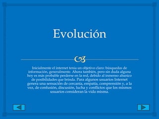 Evolución Inicialmente el internet tenia un objetivo claro: búsquedas de información, generalmente. Ahora también, pero sin duda alguna hoy es más probable perderse en la red, debido al inmenso abanico de posibilidades que brinda. Para algunos usuarios Internet genera una sensación de cercanía, empatía, comprensión y, a la vez, de confusión, discusión, lucha y conflictos que los mismos usuarios consideran la vida misma.