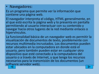 Navegadores: Es un programa que permite ver la información que contiene una página web.El navegador interpreta el código, HTML generalmente, en el que está escrita la página web y lo presenta en pantalla permitiendo al usuario interactuar con su contenido y navegar hacia otros lugares de la red mediante enlaces o hipervínculos.La funcionalidad básica de un navegador web es permitir la visualización de documentos de texto, posiblemente con recursos multimedia incrustados. Los documentos pueden estar ubicados en la computadora en donde está el usuario, pero también pueden estar en cualquier otro dispositivo que esté conectado a la computadora del usuario o a través de Internet, y que tenga los recursos necesarios para la transmisión de los documentos (un software servidor web).