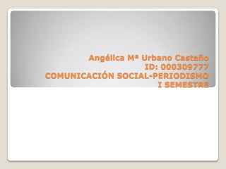 Angélica Mª Urbano Castaño
                    ID: 000309777
COMUNICACIÓN SOCIAL-PERIODISMO
                       I SEMESTRE
 