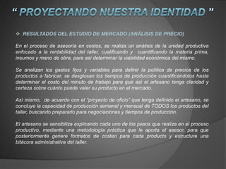  RESULTADOS DEL ESTUDIO DE MERCADO (ANÁLISIS DE PRECIO)
En el proceso de asesoría en costos, se realiza un análisis de la unidad productiva
enfocado a la rentabilidad del taller, cualificando y cuantificando la materia prima,
insumos y mano de obra, para así determinar la viabilidad económica del mismo.
Se analizan los gastos fijos y variables para definir la política de precios de los
productos a fabricar, se desglosan los tiempos de producción cuantificándolos hasta
determinar el costo del minuto de trabajo para que así el artesano tenga claridad y
certeza sobre cuánto puede valer su producto en el mercado.
Así mismo, de acuerdo con el “proyecto de oficio” que tenga definido el artesano, se
concluye la capacidad de producción semanal y mensual de TODOS los productos del
taller, buscando prepararlo para negociaciones y tiempos de producción.
El artesano se sensibiliza explicando cada uno de los pasos que realiza en el proceso
productivo, mediante una metodología práctica que le aporta el asesor, para que
posteriormente genere formatos de costeo para cada producto y estructure una
bitácora administrativa del taller.
 
