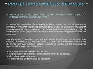  RESULTADOS DEL ESTUDIO TÉCNICO (CÓMO SE VA A LLEVAR A CABO LA
PRODUCCIÓN DEL BIEN O SERVICIO)
El asesor de Artesanías de Colombia propone nuevas estructuras productivas
aplicando los lineamientos de una producción más limpia, la utilización y reutilización
y aprovechamiento de los desechos; propone el uso de nuevos materiales; y colabora
efectivamente en la apropiación y aplicación de la normatividad legal de acuerdo con
el proceso.
Los artesanos no necesitan tener una gran stock, de hecho en vez de tener gran
cantidad de piezas de una mediana calidad, lo óptimo sería un número mas limitado
de piezas pero con excelente calidad, teniendo en cuenta que los consumidores
esperan de los productos artesanales:
 Una adecuada funcionalidad del producto
 Larga duración del producto ( características primarias de calidad)
 Servicio posterior a la venta
 Características fundamentales de operación
 