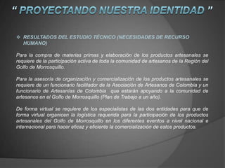  RESULTADOS DEL ESTUDIO TÉCNICO (NECESIDADES DE RECURSO
HUMANO)
Para la compra de materias primas y elaboración de los productos artesanales se
requiere de la participación activa de toda la comunidad de artesanos de la Región del
Golfo de Morrosquillo.
Para la asesoría de organización y comercialización de los productos artesanales se
requiere de un funcionario facilitador de la Asociación de Artesanos de Colombia y un
funcionario de Artesanías de Colombia que estarán apoyando a la comunidad de
artesanos en el Golfo de Morrosquillo (Plan de Trabajo a un año).
De forma virtual se requiere de los especialistas de las dos entidades para que de
forma virtual organicen la logística requerida para la participación de los productos
artesanales del Golfo de Morrosquillo en los diferentes eventos a nivel nacional e
internacional para hacer eficaz y eficiente la comercialización de estos productos.
 