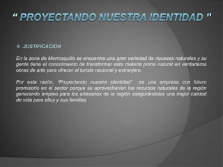  JUSTIFICACIÓN
En la zona de Morrosquillo se encuentra una gran variedad de riquezas naturales y su
gente tiene el conocimiento de transformar esta materia prima natural en verdaderas
obras de arte para ofrecer al turista nacional y extranjero.
Por esta razón, “Proyectando nuestra identidad” es una empresa con futuro
promisorio en el sector porque se aprovecharían los recursos naturales de la región
generando empleo para los artesanos de la región asegurándoles una mejor calidad
de vida para ellos y sus familias.
 
