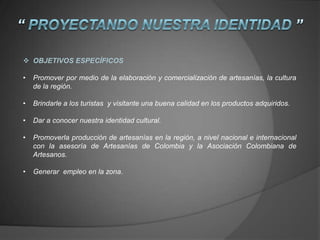  OBJETIVOS ESPECÍFICOS
• Promover por medio de la elaboración y comercialización de artesanías, la cultura
de la región.
• Brindarle a los turistas y visitante una buena calidad en los productos adquiridos.
• Dar a conocer nuestra identidad cultural.
• Promoverla producción de artesanías en la región, a nivel nacional e internacional
con la asesoría de Artesanías de Colombia y la Asociación Colombiana de
Artesanos.
• Generar empleo en la zona.
 