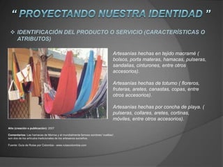 Artesanías hechas en tejido macramé (
bolsos, porta materas, hamacas, pulseras,
sandalias, cinturones, entre otros
accesorios).
Artesanías hechas de totumo ( floreros,
fruteras, aretes, canastas, copas, entre
otros accesorios).
Artesanías hechas por concha de playa. (
pulseras, collares, aretes, cortinas,
móviles, entre otros accesorios).
Año (creación o publicación): 2007
Comentarios: Las hamacas de Morroa y el mundialmente famoso sombreo 'vueltiao',
son dos de los artículos tradicionales de los artesanos sucreños.
Fuente: Guía de Rutas por Colombia - www.rutascolombia.com
 IDENTIFICACIÓN DEL PRODUCTO O SERVICIO (CARACTERÍSTICAS O
ATRIBUTOS)
 