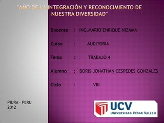 Docente   : ING.MARIO ENRIQUE NIZAMA

               Curso     :    AUDITORIA

               Tema      :    TRABAJO 4

               Alumno    : BORIS JONATHAN CESPEDES GONZALES

               Ciclo     :       VIII


PIURA – PERU
2012
 