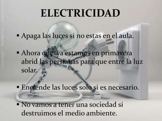  Apaga las luces si no estas en el aula.
Ahora que ya estamos en primavera
abrid las persianas para que entre la luz
solar.
Enciende las luces solo si es necesario.
No vamos a tener una sociedad si
destruimos el medio ambiente.
ELECTRICIDAD
