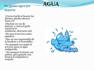 No gastes agua por
deporte
•Cierra el grifo al lavarte los
dientes, puedes ahorrar
hasta 10l.
•Dúchate en vez de
bañarte, y cierra el grifo
mientras te
enjabonas, ahorrarás 150l.
•No uses el servicio como
papelera.
•Haz un uso responsable de
la lavadora y el lavavajillas.
•No atasques con papel el
servicio, pues es agua
malgastada.
• No atasques la fuente con
palitos, para gastarle una
broma al compañero y
mojarlo.
AGUA
