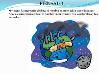PIENSALO
Primero, fue necesario civilizar al hombre en su relación con el hombre.
Ahora, es necesario civilizar al hombre en su relación con la naturaleza y los
animales.