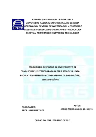 REPUBLICA BOLIVARIANA DE VENEZUELA
UNIVERSIDAD NACIONAL EXPERIMENTAL DE GUAYANA
COORDINACION GENERAL DE INVESTIGACION Y POSTGRADO
MAESTRIA EN GERENCIA DE OPERACIONES Y PRODUCCION
ELECTIVA: PROYECTO DE INNOVACIÓN TECNOLOGICA
MAQUINARIA DESTINADA AL REVESTIMIENTO DE
CONDUCTORES ELÉCTRICOS PARA LA SERIE 8000 DE LA LÍNEA
PRODUCTIVA PRESENTE EN C.V.G CABELUM, CIUDAD BOLÍVAR,
ESTADO BOLÍVAR
CIUDAD BOLIVAR, FEBRERO DE 2017
AUTOR:
JESUS ZAMBRANO C.I. 20.160.374
FACILITADOR:
PROF. JUAN MARTINEZ
 