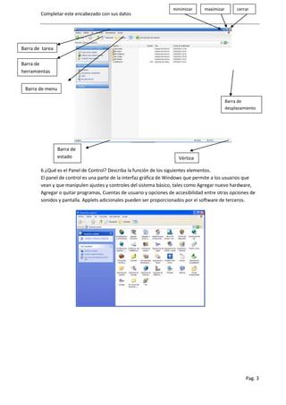 minimizar     maximizar        cerrar
        Completar este encabezado con sus datos




Barra de tarea

Barra de
herramientas


 Barra de menu

                                                                                              Barra de
                                                                                              desplazamiento




                 Barra de
                 estado                                                Vèrtice

        6.¿Qué es el Panel de Control? Describa la función de los siguientes elementos.
        El panel de control es una parte de la interfaz gráfica de Windows que permite a los usuarios que
        vean y que manipulen ajustes y controles del sistema básico, tales como Agregar nuevo hardware,
        Agregar o quitar programas, Cuentas de usuario y opciones de accesibilidad entre otras opciones de
        sonidos y pantalla. Applets adicionales pueden ser proporcionados por el software de terceros.




                                                                                                       Pag. 3
 