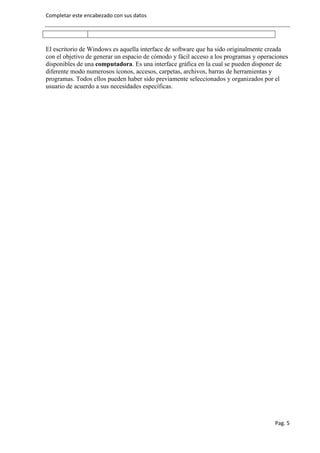 Completar este encabezado con sus datos




El escritorio de Windows es aquella interface de software que ha sido originalmente creada
con el objetivo de generar un espacio de cómodo y fácil acceso a los programas y operaciones
disponibles de una computadora. Es una interface gráfica en la cual se pueden disponer de
diferente modo numerosos íconos, accesos, carpetas, archivos, barras de herramientas y
programas. Todos ellos pueden haber sido previamente seleccionados y organizados por el
usuario de acuerdo a sus necesidades específicas.




                                                                                       Pag. 5
 