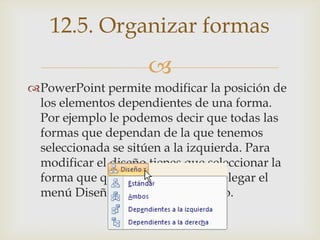 
PowerPoint permite modificar la posición de
los elementos dependientes de una forma.
Por ejemplo le podemos decir que todas las
formas que dependan de la que tenemos
seleccionada se sitúen a la izquierda. Para
modificar el diseño tienes que seleccionar la
forma que quieras y después desplegar el
menú Diseño de la pestaña Diseño.
12.5. Organizar formas
 