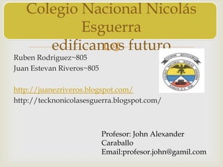 
Ruben Rodriguez~805
Juan Estevan Riveros~805
http://juanezriveros.blogspot.com/
http://tecknonicolasesguerra.blogspot.com/
Colegio Nacional Nicolás
Esguerra
edificamos futuro
Profesor: John Alexander
Caraballo
Email:profesor.john@gamil.com
 
