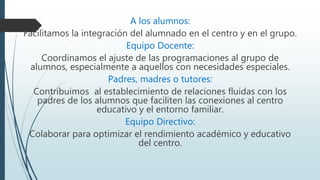 A los alumnos:
Facilitamos la integración del alumnado en el centro y en el grupo.
Equipo Docente:
Coordinamos el ajuste de las programaciones al grupo de
alumnos, especialmente a aquellos con necesidades especiales.
Padres, madres o tutores:
Contribuimos al establecimiento de relaciones fluidas con los
padres de los alumnos que faciliten las conexiones al centro
educativo y el entorno familiar.
Equipo Directivo:
Colaborar para optimizar el rendimiento académico y educativo
del centro.
 