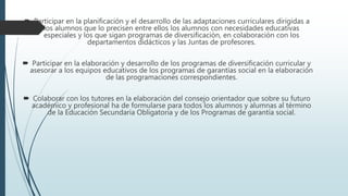  Participar en la planificación y el desarrollo de las adaptaciones curriculares dirigidas a
los alumnos que lo precisen entre ellos los alumnos con necesidades educativas
especiales y los que sigan programas de diversificación, en colaboración con los
departamentos didácticos y las Juntas de profesores.
 Participar en la elaboración y desarrollo de los programas de diversificación curricular y
asesorar a los equipos educativos de los programas de garantías social en la elaboración
de las programaciones correspondientes.
 Colaborar con los tutores en la elaboración del consejo orientador que sobre su futuro
académico y profesional ha de formularse para todos los alumnos y alumnas al término
de la Educación Secundaria Obligatoria y de los Programas de garantía social.
 