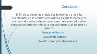 Conclusión
El fin de exponer las principales funciones de los y las
orientadoras en los centros educativos, es que los familiares,
alumnos, docentes y demás miembros del sector educativo,
conozcas nuestra función para que así sepan cuando acudir a
nosotros.
Fuentes utilizadas
www.jimdo.com.es
Revista.universidaddepadres.es
 
