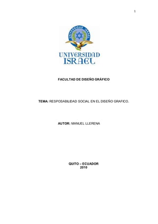 1
FACULTAD DE DISEÑO GRÁFICO
TEMA: RESPOSABILIDAD SOCIAL EN EL DISEÑO GRAFICO.
AUTOR: MANUEL LLERENA
QUITO – ECUADOR
2010
 