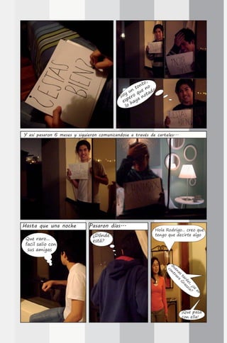,
                                                      to
                                                   ton no
                                                 n    e     o
                                              y u o qu otad
                                            So er     n
                                             esp haya
                                              lo




Y así pasaron 6 meses y siguieron comunicandose a través de carteles...




Hasta que una noche          Pasaron días...
                                                            Hola Rodrigo... creo que
                               ¿Dónde                       tengo que decirte algo
 Que raro...                   está?
 facil salio con
  sus amigas
                                                                 B ont
                                                                  ue r
                                                                   c

                                                                     na ar
                                                                       s aG
                                                                        ta r
                                                                          rd az
                                                                            es zia
                                                                              ,
                                                                                ¿s ?
                                                                                  e
                                                                                    en
                                                                                       -




                                                                          ¡Que pasa
                                                                          con ella!
 
