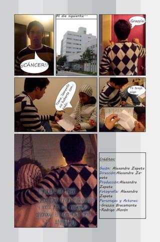 Al día siguiente...
                                                    ¿Grazzia?




¿¡CÁNCER!?        .. er te nto
                             n-




                                                    Te traje
                          co
                           e




                                                    algo
             ta hab lam
              no ma,
               To

               do




                                     Créditos:

                                     Guión: Alexandra Zapata
                                     Dirección:Alexandra Za-
                                     pata
                                     Producción:Alexandra
                                     Zapata
                                     Fotografía: Alexandra
                                     Zapata
                                     Personajes y Actores:
                                     -Grazzia Bracamonte
                                     -Rodrigo Morón
 