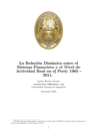 La Relaci´n Din´mica entre el
o
a
Sistema Financiero y el Nivel de
Actividad Real en el Per´ : 1965 u
2011. *
Lenin Torres Acosta
lenintorres 10@hotmail.com
Universidad Nacional de Ingenier´
ıa
Diciembre 2013

*

Modiﬁcaci´n del working paper a un formato de tesis seg´n la FIEECS. Trabajo original realizado por:
o
u
Erick Lahura(BCRP) y Paula Vargas (PUCP).

I

 