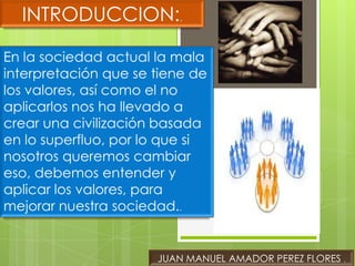 INTRODUCCION:.

En la sociedad actual la mala
interpretación que se tiene de
los valores, así como el no
aplicarlos nos ha llevado a
crear una civilización basada
en lo superfluo, por lo que si
nosotros queremos cambiar
eso, debemos entender y
aplicar los valores, para
mejorar nuestra sociedad..


                      JUAN MANUEL AMADOR PEREZ FLORES .
 