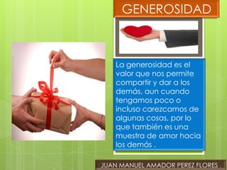GENEROSIDAD



    La generosidad es el
    valor que nos permite
    compartir y dar a los
    demás, aun cuando
    tengamos poco o
    incluso carezcamos de
    algunas cosas, por lo
    que también es una
    muestra de amor hacia
    los demás .

JUAN MANUEL AMADOR PEREZ FLORES .
 