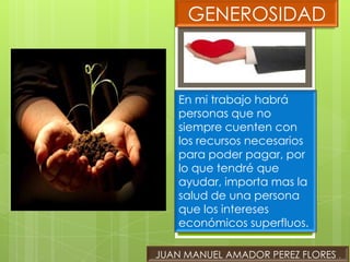 GENEROSIDAD



    En mi trabajo habrá
    personas que no
    siempre cuenten con
    los recursos necesarios
    para poder pagar, por
    lo que tendré que
    ayudar, importa mas la
    salud de una persona
    que los intereses
    económicos superfluos.

JUAN MANUEL AMADOR PEREZ FLORES .
 