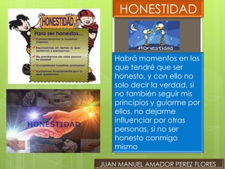 HONESTIDAD


    Habrá momentos en los
    que tendré que ser
    honesto, y con ello no
    solo decir la verdad, si
    no también seguir mis
    principios y guiarme por
    ellos, no dejarme
    influenciar por otras
    personas, si no ser
    honesto conmigo
    mismo

JUAN MANUEL AMADOR PEREZ FLORES .
 