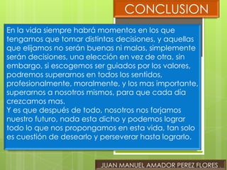 CONCLUSION
En la vida siempre habrá momentos en los que
tengamos que tomar distintas decisiones, y aquellas
que elijamos no serán buenas ni malas, simplemente
serán decisiones, una elección en vez de otra, sin
embargo, si escogemos ser guiados por los valores,
podremos superarnos en todos los sentidos,
profesionalmente, moralmente, y los mas importante,
superarnos a nosotros mismos, para que cada día
crezcamos mas.
Y es que después de todo, nosotros nos forjamos
nuestro futuro, nada esta dicho y podemos lograr
todo lo que nos propongamos en esta vida, tan solo
es cuestión de desearlo y perseverar hasta lograrlo.


                         JUAN MANUEL AMADOR PEREZ FLORES .
 