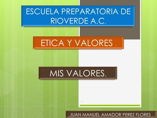 ESCUELA PREPARATORIA DE
     RIOVERDE A.C.

   ETICA Y VALORES .


     MIS VALORES.


             1




         JUAN MANUEL AMADOR PEREZ FLORES .
 