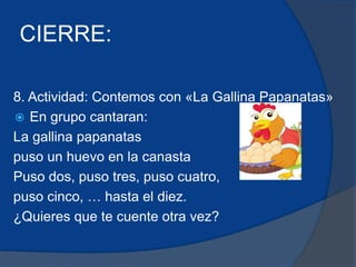 CIERRE: 
8. Actividad: Contemos con «La Gallina Papanatas» 
 En grupo cantaran: 
La gallina papanatas 
puso un huevo en la canasta 
Puso dos, puso tres, puso cuatro, 
puso cinco, … hasta el diez. 
¿Quieres que te cuente otra vez? 
 